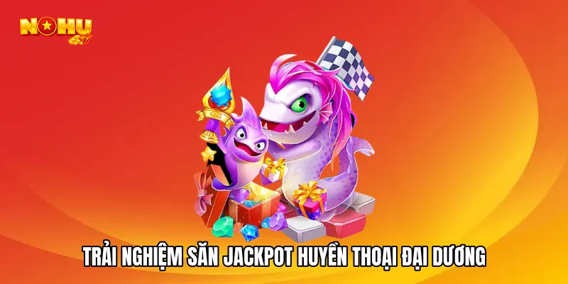 Trải nghiệm săn jackpot huyền thoại đại dương